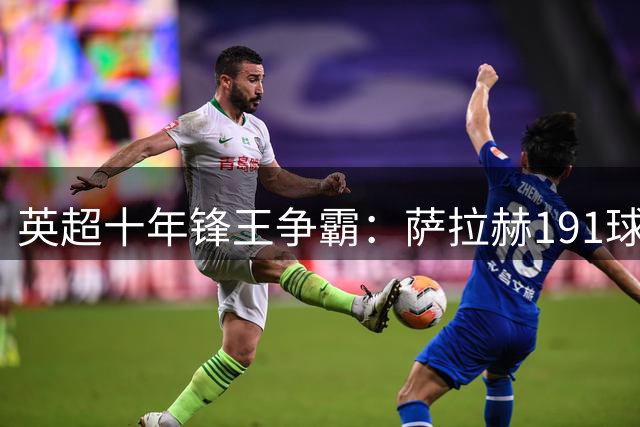 英超十年锋王争霸：萨拉赫191球称雄 哈兰德强势跻身历史前五